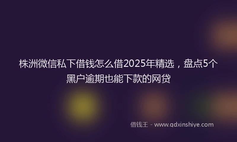 株洲微信私下借钱怎么借2025年精选，盘点5个黑户逾期也能下款的网贷