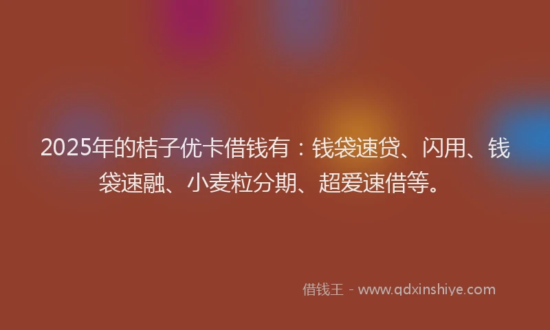 2025年的桔子优卡借钱有：钱袋速贷、闪用、钱袋速融、小麦粒分期、超爱速借等。