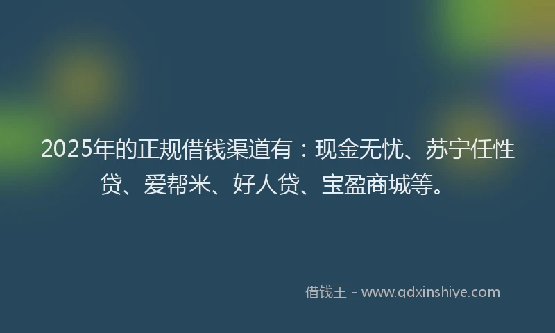 2025年的正规借钱渠道有：现金无忧、苏宁任性贷、爱帮米、好人贷、宝盈商城等。