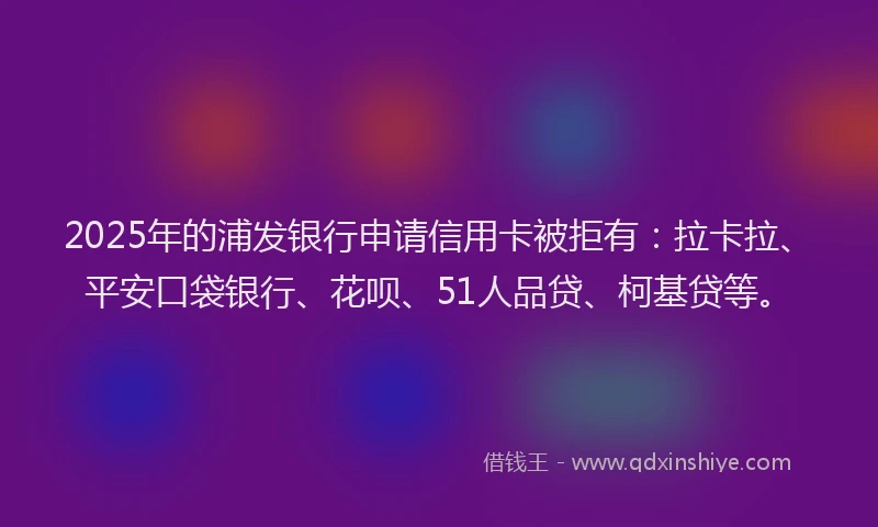 2025年的浦发银行申请信用卡被拒有：拉卡拉、平安口袋银行、花呗、51人品贷、柯基贷等。