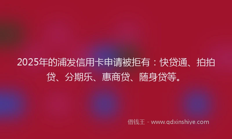 2025年的浦发信用卡申请被拒有：快贷通、拍拍贷、分期乐、惠商贷、随身贷等。