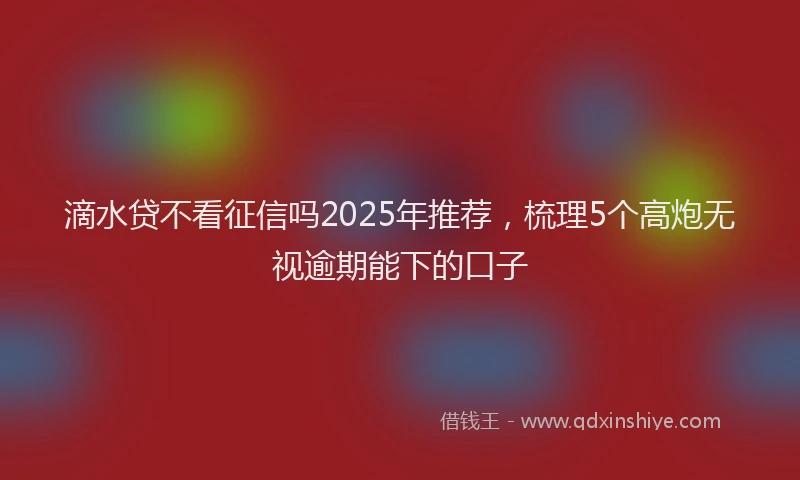滴水贷不看征信吗2025年推荐，梳理5个高炮无视逾期能下的口子