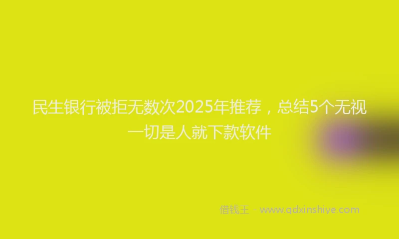 民生银行被拒无数次2025年推荐，总结5个无视一切是人就下款软件