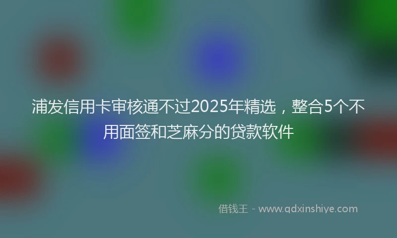 浦发信用卡审核通不过2025年精选，整合5个不用面签和芝麻分的贷款软件