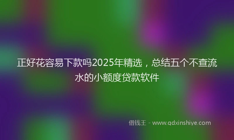 正好花容易下款吗2025年精选，总结五个不查流水的小额度贷款软件