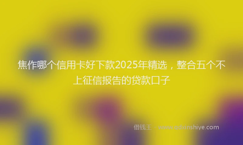 焦作哪个信用卡好下款2025年精选，整合五个不上征信报告的贷款口子