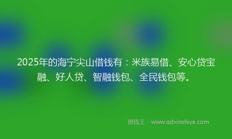 2025年的海宁尖山借钱有：米族易借、安心贷宝融、好人贷、智融钱包、全民钱包等。