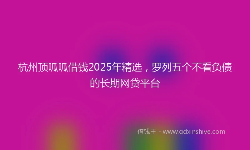 杭州顶呱呱借钱2025年精选，罗列五个不看负债的长期网贷平台