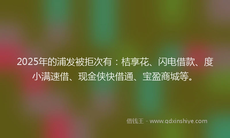 2025年的浦发被拒次有：桔享花、闪电借款、度小满速借、现金侠快借通、宝盈商城等。