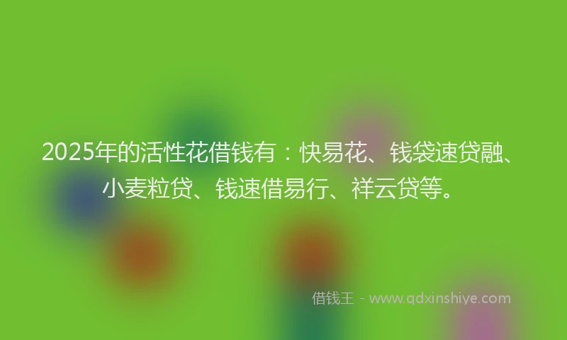 2025年的活性花借钱有：快易花、钱袋速贷融、小麦粒贷、钱速借易行、祥云贷等。