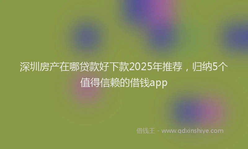 深圳房产在哪贷款好下款2025年推荐，归纳5个值得信赖的借钱app