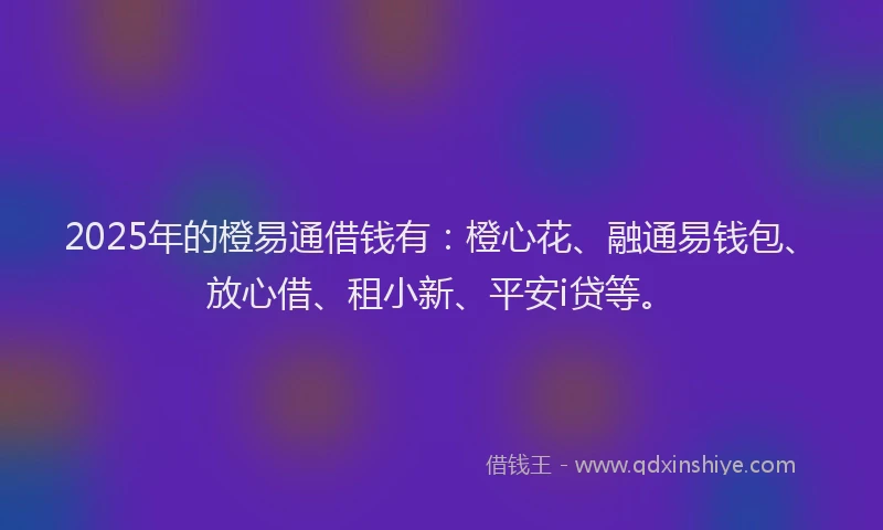 2025年的橙易通借钱有：橙心花、融通易钱包、放心借、租小新、平安i贷等。