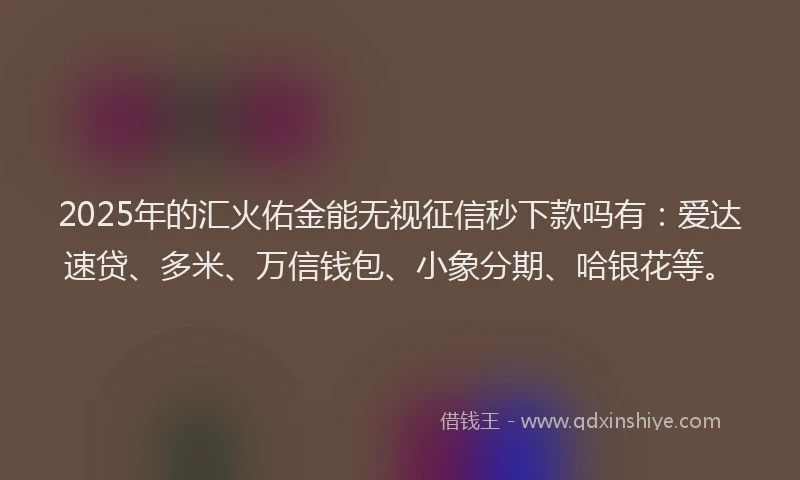 2025年的汇火佑金能无视征信秒下款吗有：爱达速贷、多米、万信钱包、小象分期、哈银花等。