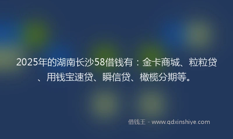 2025年的湖南长沙58借钱有：金卡商城、粒粒贷、用钱宝速贷、瞬信贷、橄榄分期等。