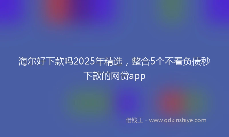 海尔好下款吗2025年精选，整合5个不看负债秒下款的网贷app