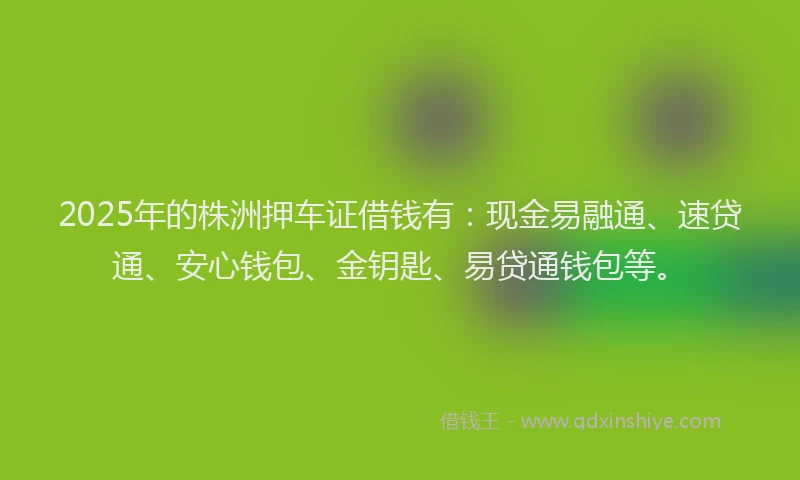 2025年的株洲押车证借钱有：现金易融通、速贷通、安心钱包、金钥匙、易贷通钱包等。