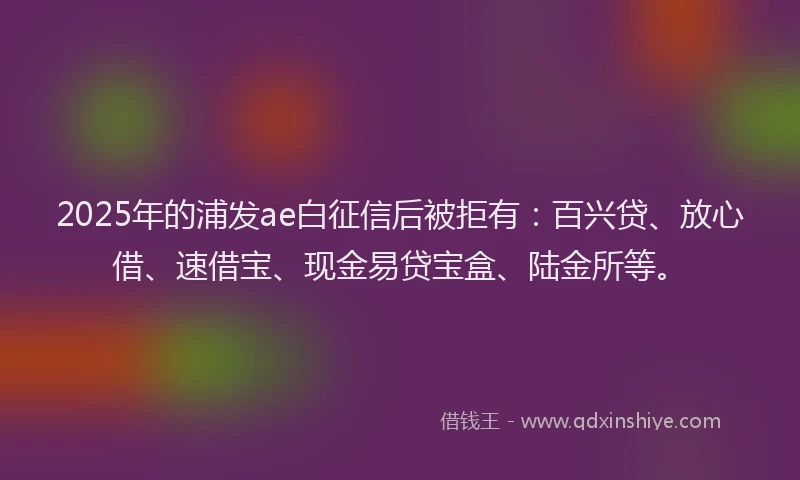 2025年的浦发ae白征信后被拒有：百兴贷、放心借、速借宝、现金易贷宝盒、陆金所等。