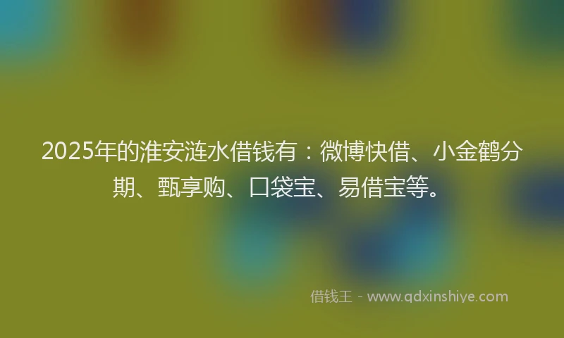 2025年的淮安涟水借钱有：微博快借、小金鹤分期、甄享购、口袋宝、易借宝等。