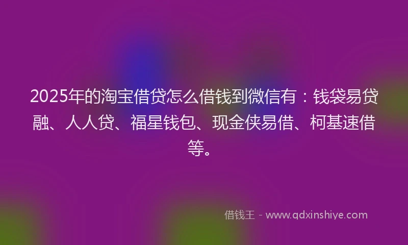2025年的淘宝借贷怎么借钱到微信有：钱袋易贷融、人人贷、福星钱包、现金侠易借、柯基速借等。