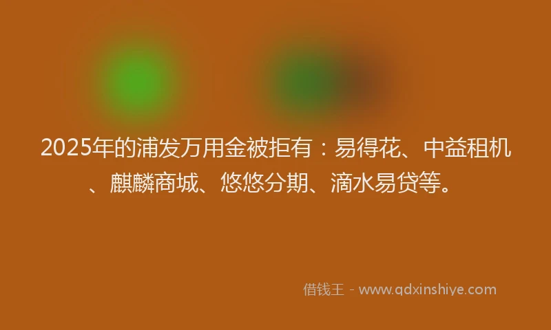 2025年的浦发万用金被拒有：易得花、中益租机、麒麟商城、悠悠分期、滴水易贷等。
