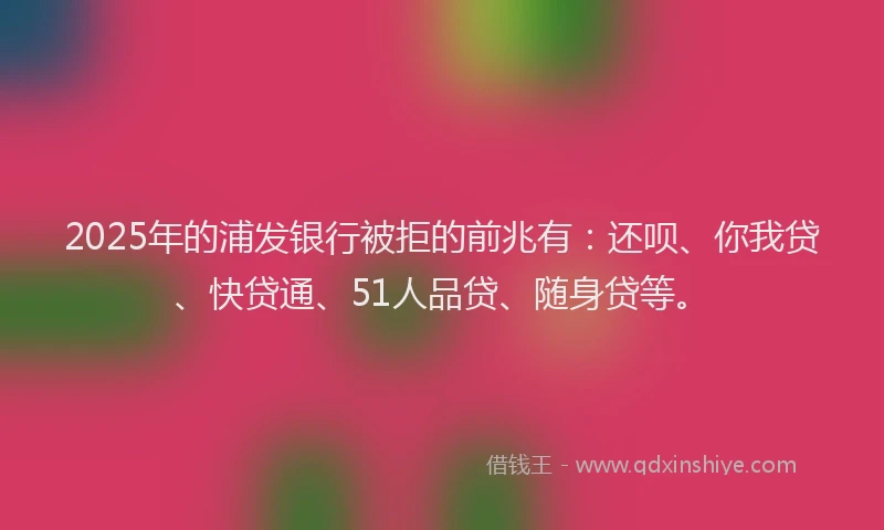2025年的浦发银行被拒的前兆有：还呗、你我贷、快贷通、51人品贷、随身贷等。