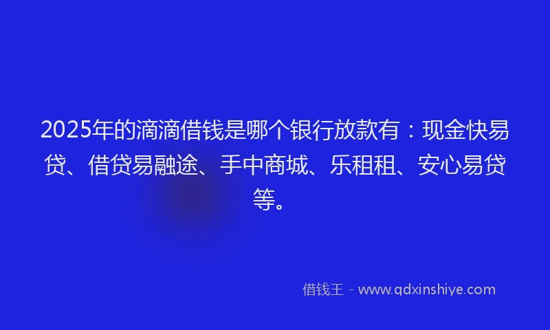 2025年的滴滴借钱是哪个银行放款有：现金快易贷、借贷易融途、手中商城、乐租租、安心易贷等。