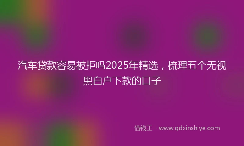 汽车贷款容易被拒吗2025年精选，梳理五个无视黑白户下款的口子