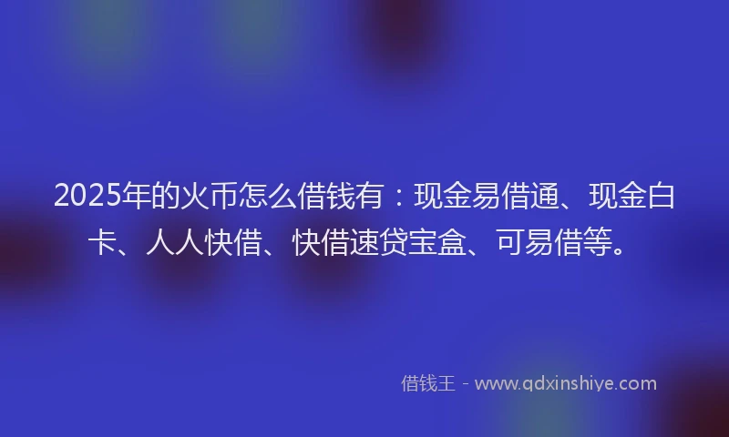 2025年的火币怎么借钱有：现金易借通、现金白卡、人人快借、快借速贷宝盒、可易借等。