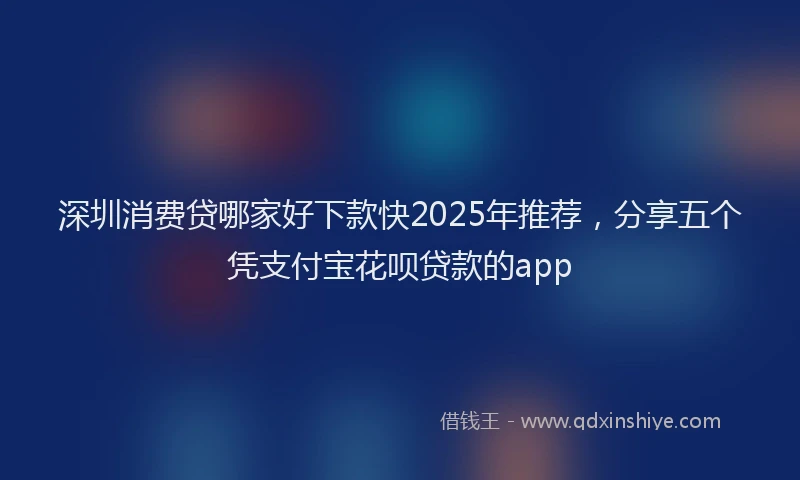 深圳消费贷哪家好下款快2025年推荐，分享五个凭支付宝花呗贷款的app
