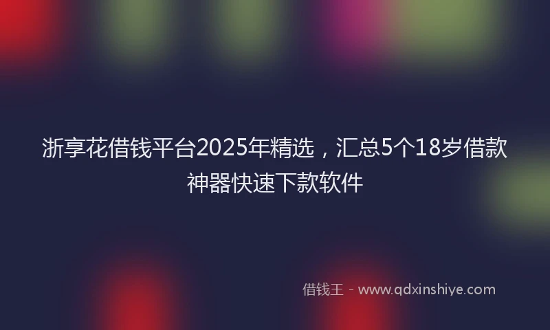 浙享花借钱平台2025年精选，汇总5个18岁借款神器快速下款软件