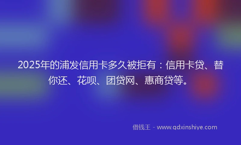 2025年的浦发信用卡多久被拒有：信用卡贷、替你还、花呗、团贷网、惠商贷等。