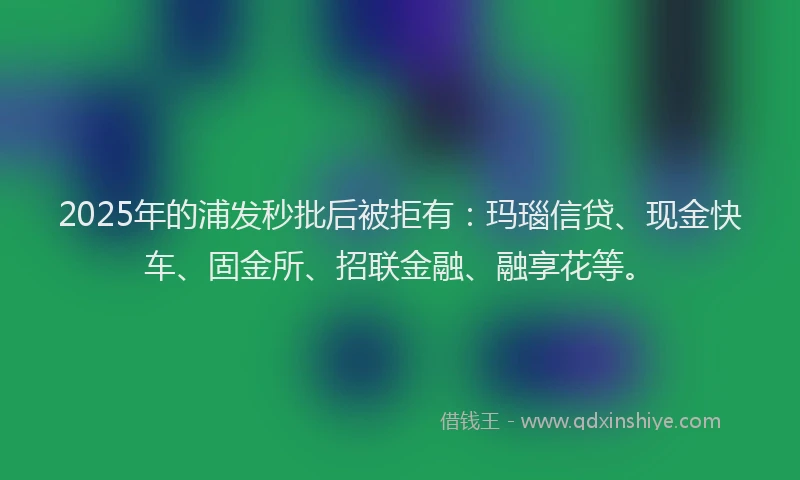 2025年的浦发秒批后被拒有：玛瑙信贷、现金快车、固金所、招联金融、融享花等。