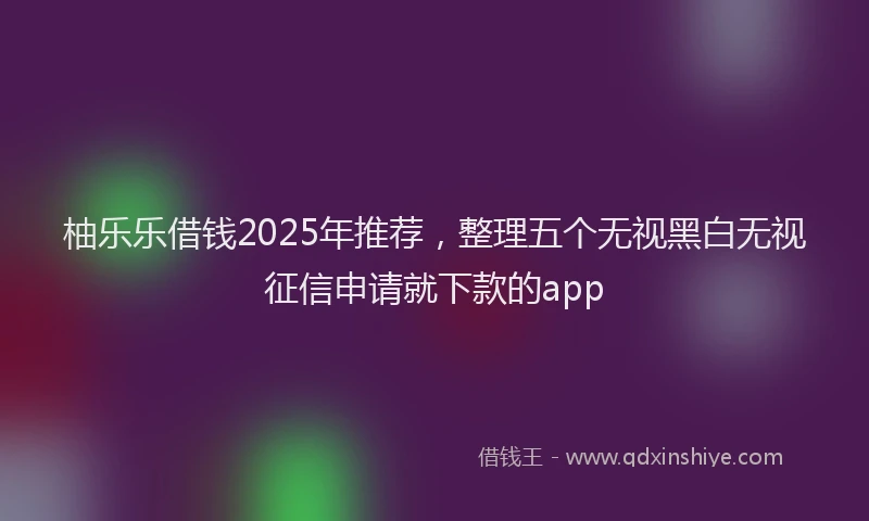 柚乐乐借钱2025年推荐，整理五个无视黑白无视征信申请就下款的app