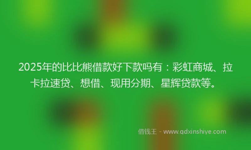 2025年的比比熊借款好下款吗有：彩虹商城、拉卡拉速贷、想借、现用分期、星辉贷款等。