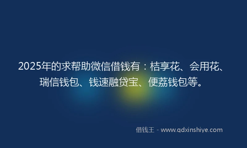 2025年的求帮助微信借钱有：桔享花、会用花、瑞信钱包、钱速融贷宝、便荔钱包等。