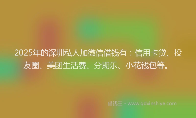 2025年的深圳私人加微信借钱有：信用卡贷、投友圈、美团生活费、分期乐、小花钱包等。