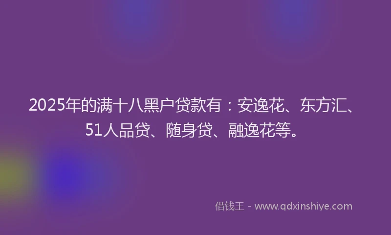 2025年的满十八黑户贷款有：安逸花、东方汇、51人品贷、随身贷、融逸花等。