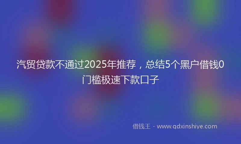 汽贸贷款不通过2025年推荐，总结5个黑户借钱0门槛极速下款口子