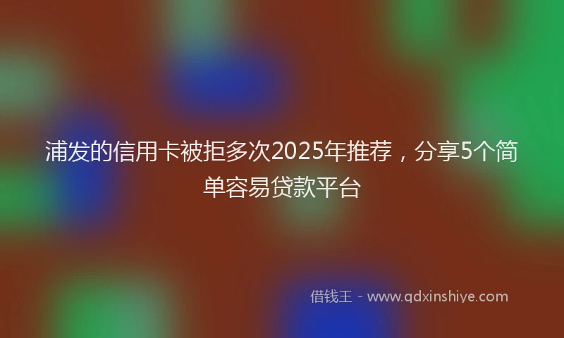 浦发的信用卡被拒多次2025年推荐，分享5个简单容易贷款平台