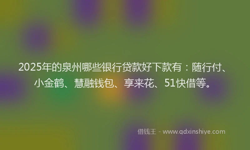 2025年的泉州哪些银行贷款好下款有：随行付、小金鹤、慧融钱包、享来花、51快借等。