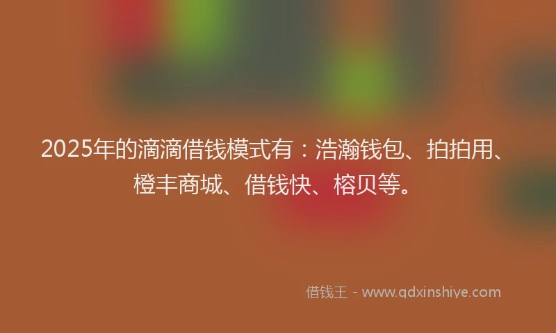 2025年的滴滴借钱模式有：浩瀚钱包、拍拍用、橙丰商城、借钱快、榕贝等。