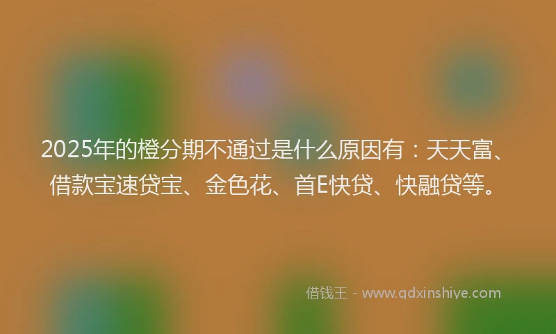 2025年的橙分期不通过是什么原因有：天天富、借款宝速贷宝、金色花、首E快贷、快融贷等。