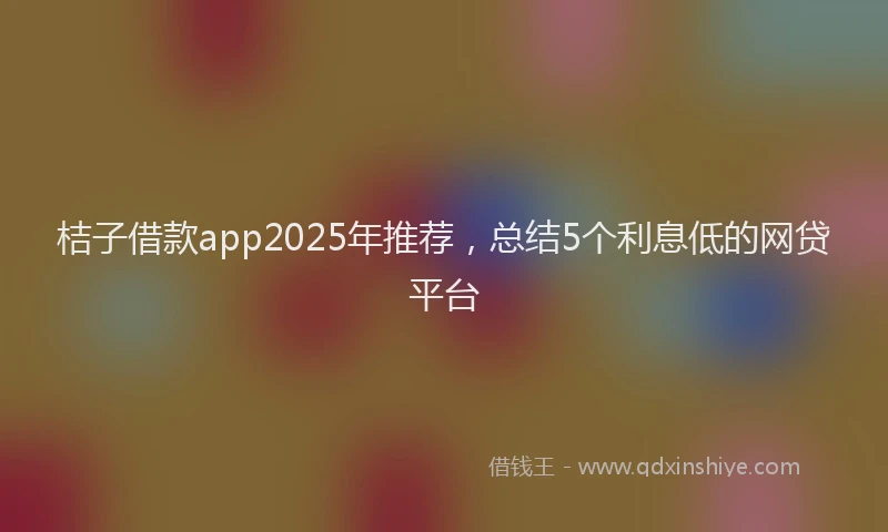 桔子借款app2025年推荐，总结5个利息低的网贷平台