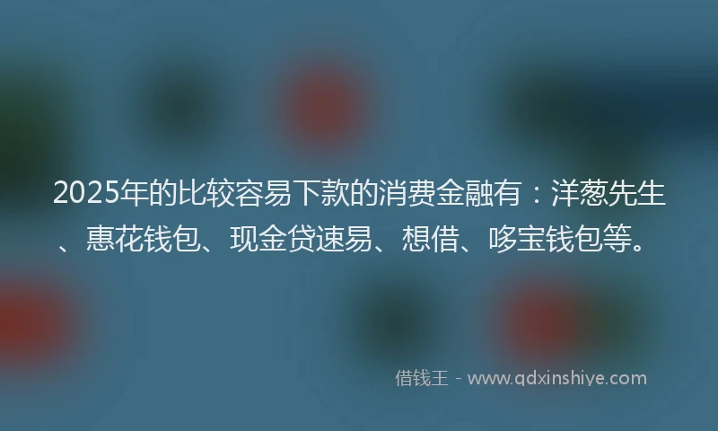 2025年的比较容易下款的消费金融有：洋葱先生、惠花钱包、现金贷速易、想借、哆宝钱包等。