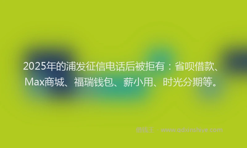 2025年的浦发征信电话后被拒有：省呗借款、Max商城、福瑞钱包、薪小用、时光分期等。