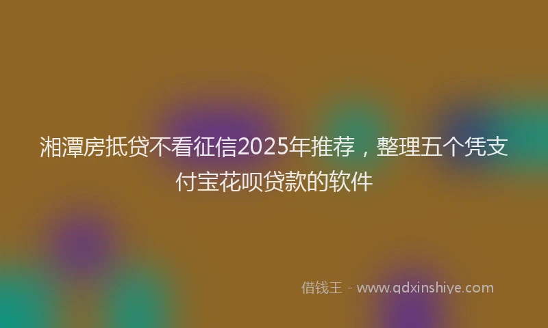 湘潭房抵贷不看征信2025年推荐，整理五个凭支付宝花呗贷款的软件