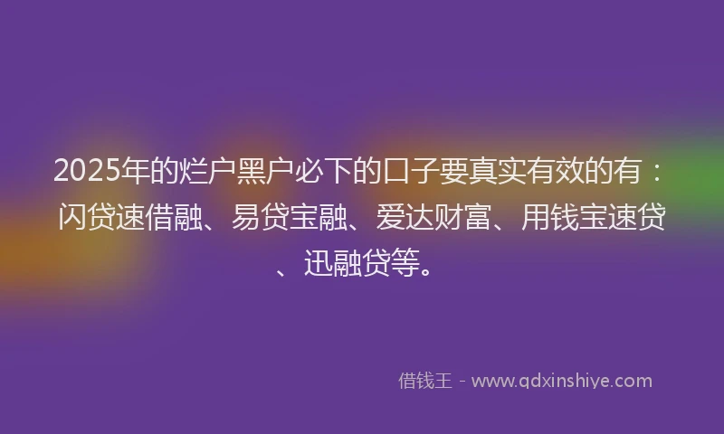 2025年的烂户黑户必下的口子要真实有效的有：闪贷速借融、易贷宝融、爱达财富、用钱宝速贷、迅融贷等。