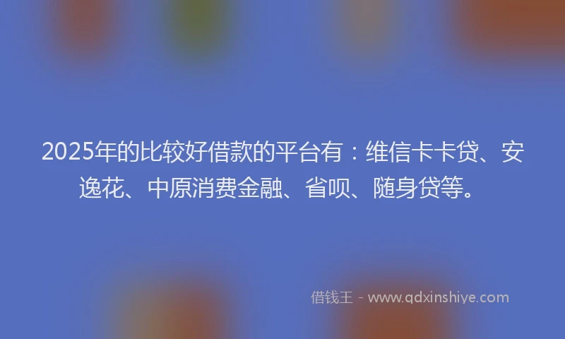 2025年的比较好借款的平台有：维信卡卡贷、安逸花、中原消费金融、省呗、随身贷等。