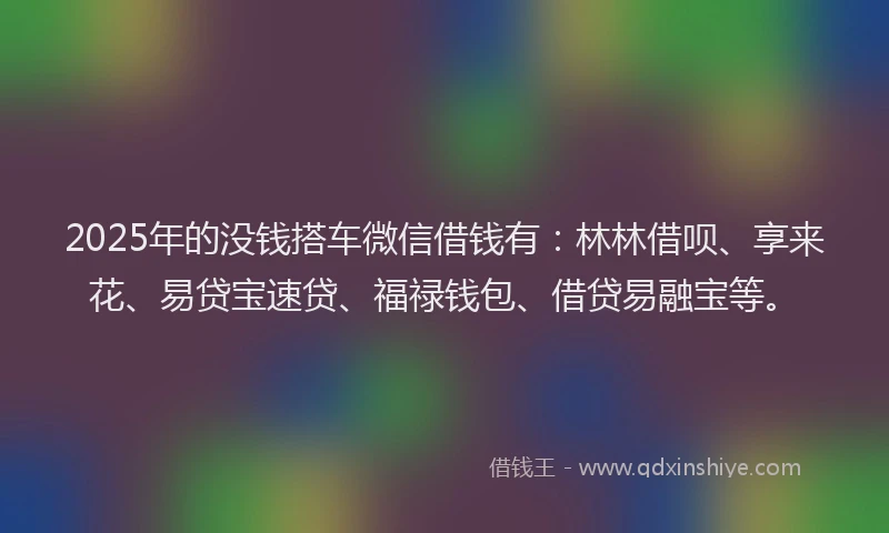 2025年的没钱搭车微信借钱有：林林借呗、享来花、易贷宝速贷、福禄钱包、借贷易融宝等。