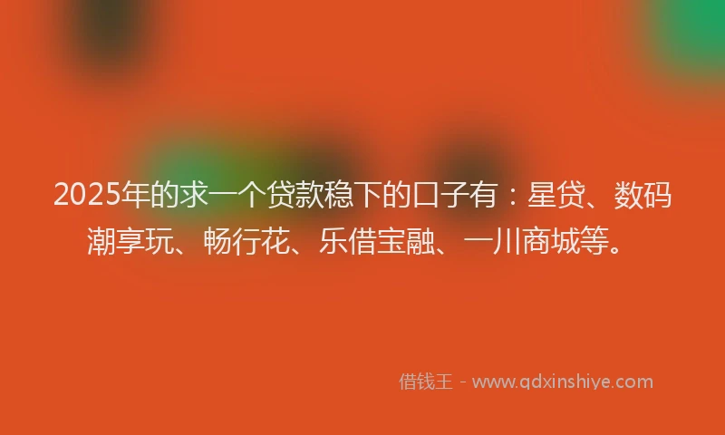 2025年的求一个贷款稳下的口子有：星贷、数码潮享玩、畅行花、乐借宝融、一川商城等。
